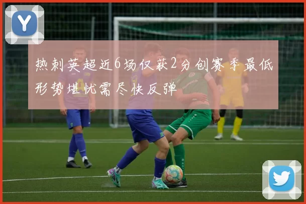 热刺英超近6场仅获2分创赛季最低形势堪忧需尽快反弹