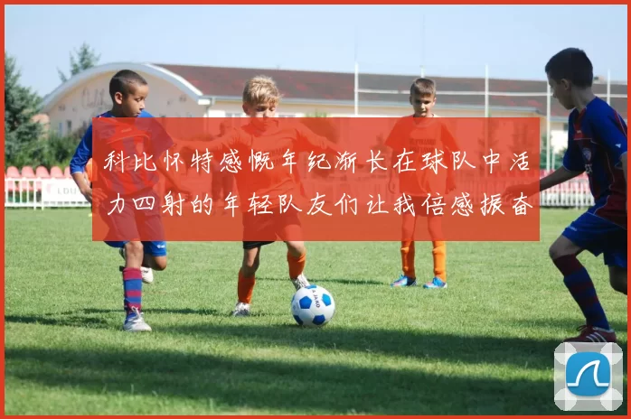 科比怀特感慨年纪渐长在球队中活力四射的年轻队友们让我倍感振奋