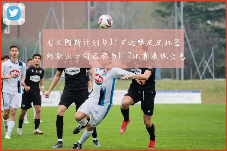 尤文图斯计划与15岁边锋皮皮托签约职业合同已参与U17比赛表现出色