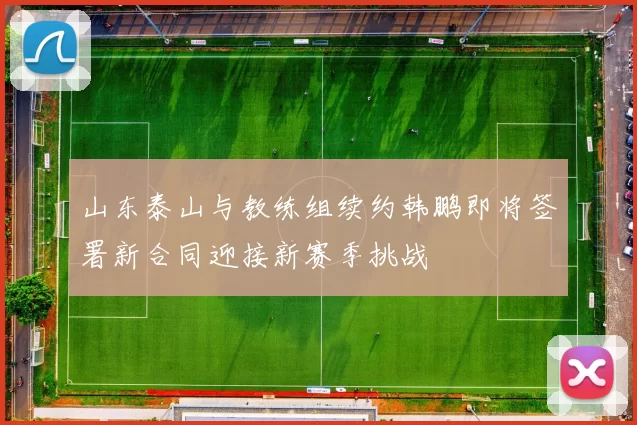 山东泰山与教练组续约韩鹏即将签署新合同迎接新赛季挑战