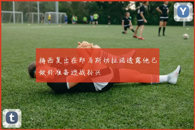 梅西复出在即马斯切拉诺透露他已做好准备迎战孙兴慜