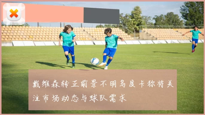 戴维森转正前景不明乌度卡称将关注市场动态与球队需求
