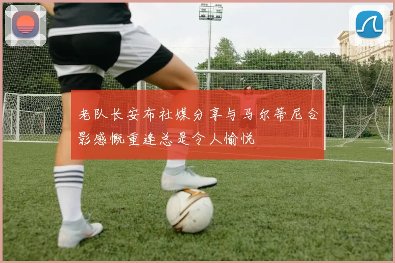 老队长安布社媒分享与马尔蒂尼合影感慨重逢总是令人愉悦