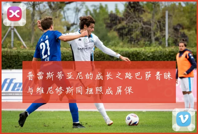 普雷斯蒂亚尼的成长之路巴萨青睐与维尼修斯同框照成屏保
