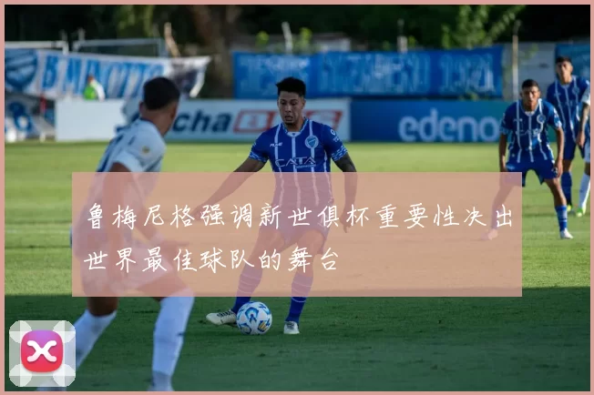 鲁梅尼格强调新世俱杯重要性决出世界最佳球队的舞台