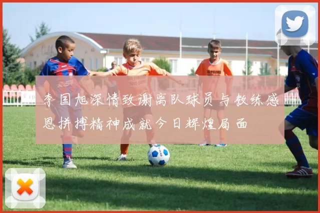 李国旭深情致谢离队球员与教练感恩拼搏精神成就今日辉煌局面
