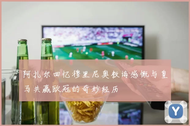 阿扎尔回忆穆里尼奥教诲感慨与皇马共赢欧冠的奇妙经历